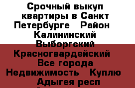 Срочный выкуп квартиры в Санкт-Петербурге › Район ­ Калининский,Выборгский,Красногвардейский - Все города Недвижимость » Куплю   . Адыгея респ.,Адыгейск г.